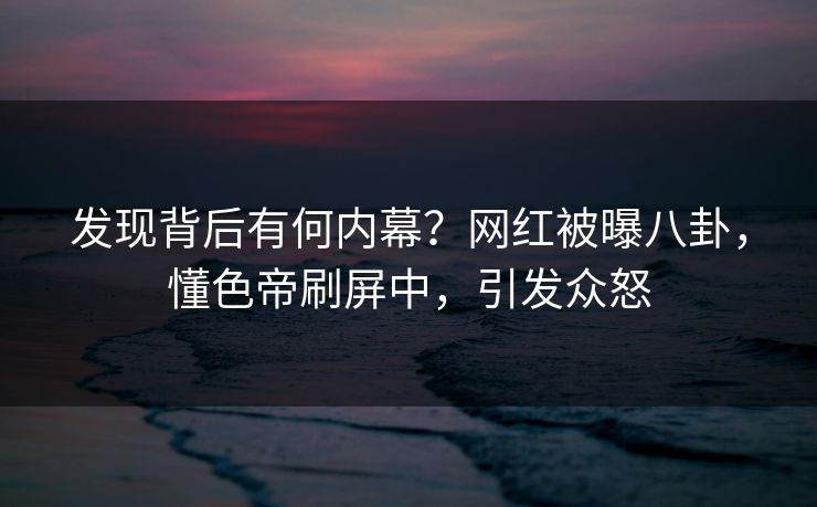 发现背后有何内幕?网红被曝八卦,懂色帝刷屏中,引发众怒 发现背后有何内幕?网红被曝八卦,懂色帝刷屏中,引发众怒