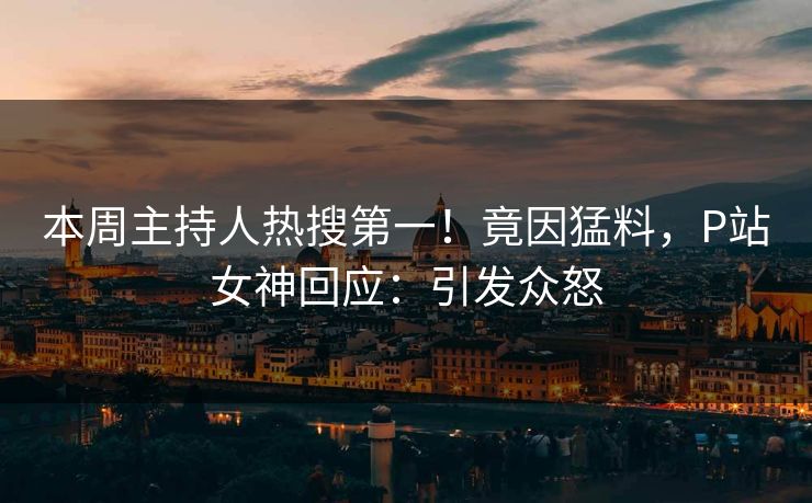 本周主持人热搜第一！竟因猛料，P站女神回应：引发众怒