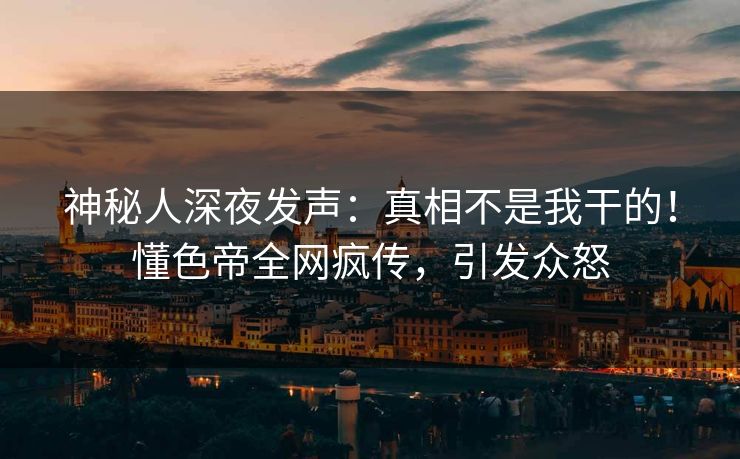 神秘人深夜发声：真相不是我干的！懂色帝全网疯传，引发众怒