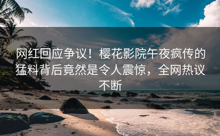 网红回应争议！樱花影院午夜疯传的猛料背后竟然是令人震惊，全网热议不断