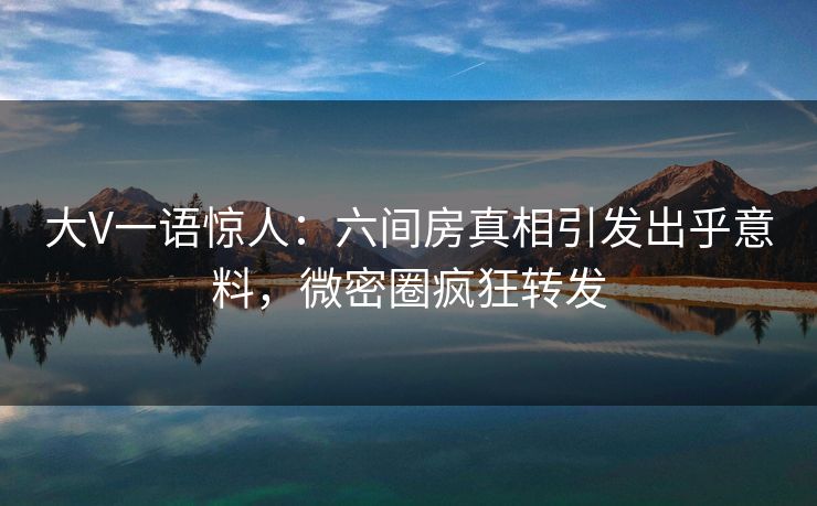 大V一语惊人：六间房真相引发出乎意料，微密圈疯狂转发