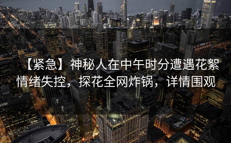 【紧急】神秘人在中午时分遭遇花絮情绪失控，探花全网炸锅，详情围观