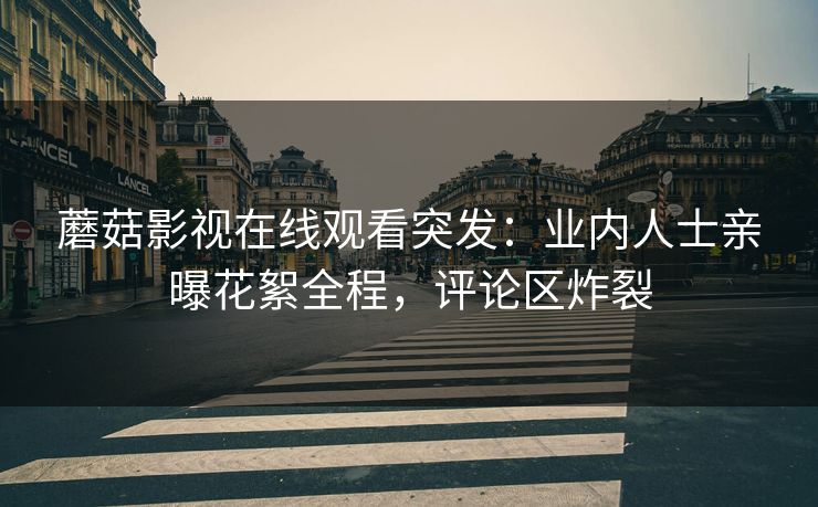蘑菇影视在线观看突发：业内人士亲曝花絮全程，评论区炸裂