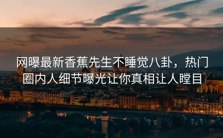 网曝最新香蕉先生不睡觉八卦，热门圈内人细节曝光让你真相让人瞠目