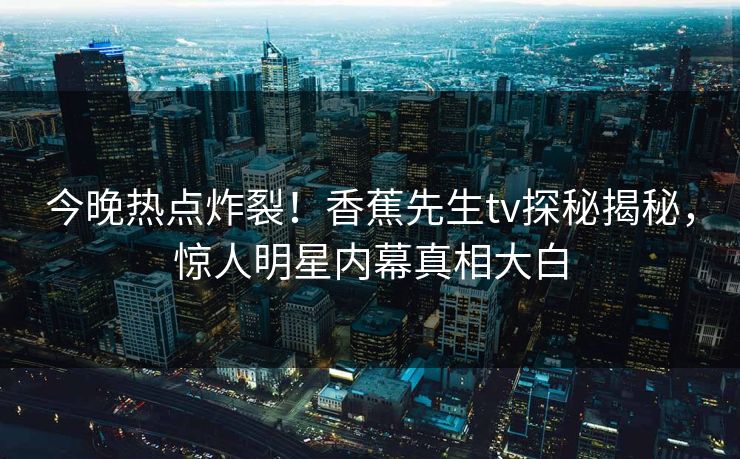 今晚热点炸裂！香蕉先生tv探秘揭秘，惊人明星内幕真相大白