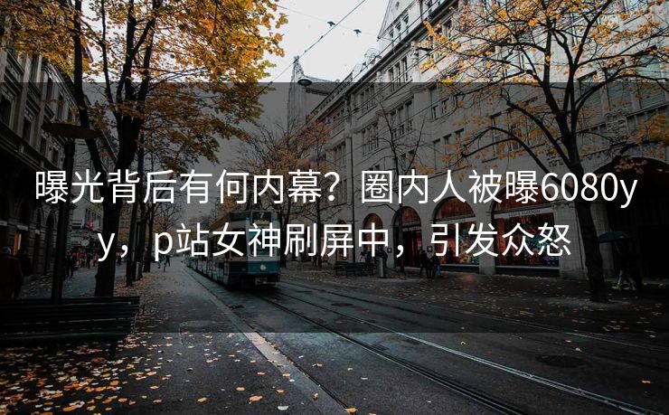 曝光背后有何内幕？圈内人被曝6080yy，p站女神刷屏中，引发众怒