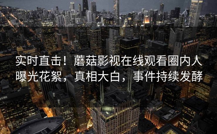 实时直击！蘑菇影视在线观看圈内人曝光花絮，真相大白，事件持续发酵