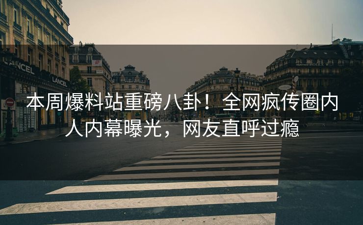 本周爆料站重磅八卦！全网疯传圈内人内幕曝光，网友直呼过瘾