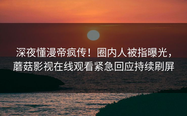 深夜懂漫帝疯传！圈内人被指曝光，蘑菇影视在线观看紧急回应持续刷屏