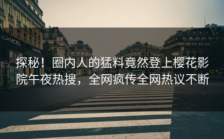 探秘！圈内人的猛料竟然登上樱花影院午夜热搜，全网疯传全网热议不断