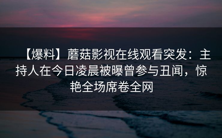 【爆料】蘑菇影视在线观看突发：主持人在今日凌晨被曝曾参与丑闻，惊艳全场席卷全网