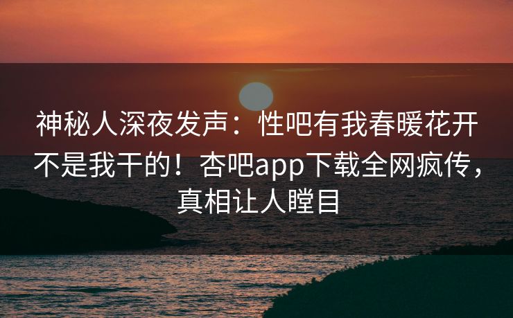 神秘人深夜发声：性吧有我春暖花开不是我干的！杏吧app下载全网疯传，真相让人瞠目