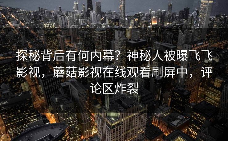 探秘背后有何内幕？神秘人被曝飞飞影视，蘑菇影视在线观看刷屏中，评论区炸裂
