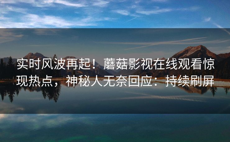 实时风波再起！蘑菇影视在线观看惊现热点，神秘人无奈回应：持续刷屏