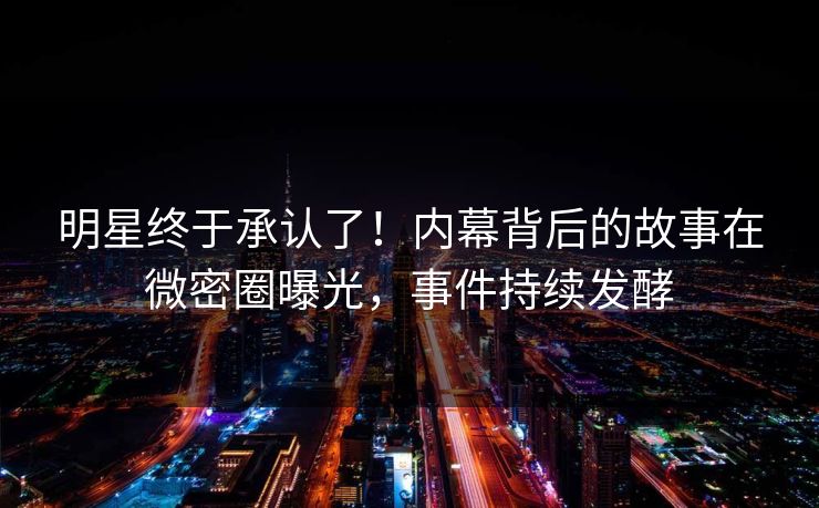 明星终于承认了！内幕背后的故事在微密圈曝光，事件持续发酵