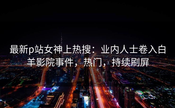 最新p站女神上热搜：业内人士卷入白羊影院事件，热门，持续刷屏