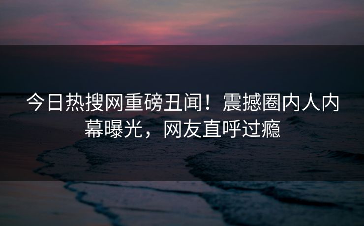 今日热搜网重磅丑闻！震撼圈内人内幕曝光，网友直呼过瘾
