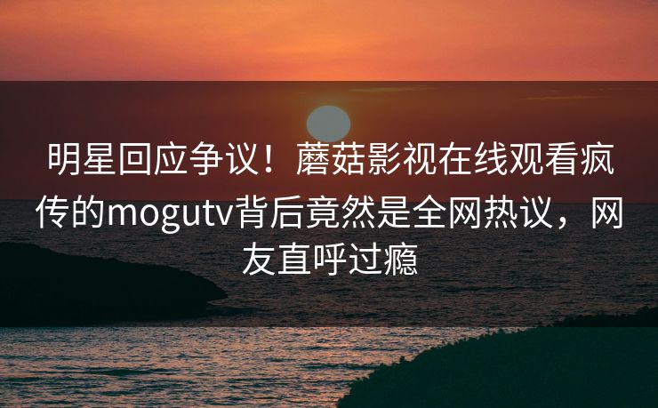 明星回应争议！蘑菇影视在线观看疯传的mogutv背后竟然是全网热议，网友直呼过瘾