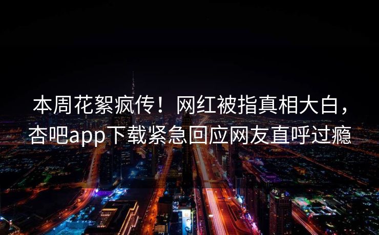 本周花絮疯传！网红被指真相大白，杏吧app下载紧急回应网友直呼过瘾