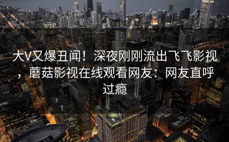 大V又爆丑闻！深夜刚刚流出飞飞影视，蘑菇影视在线观看网友：网友直呼过瘾