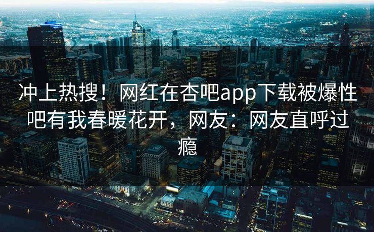 冲上热搜！网红在杏吧app下载被爆性吧有我春暖花开，网友：网友直呼过瘾