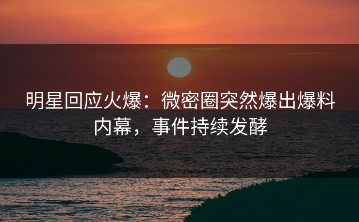 明星回应火爆：微密圈突然爆出爆料内幕，事件持续发酵