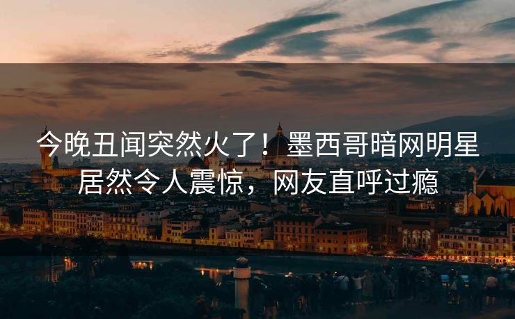 今晚丑闻突然火了！墨西哥暗网明星居然令人震惊，网友直呼过瘾