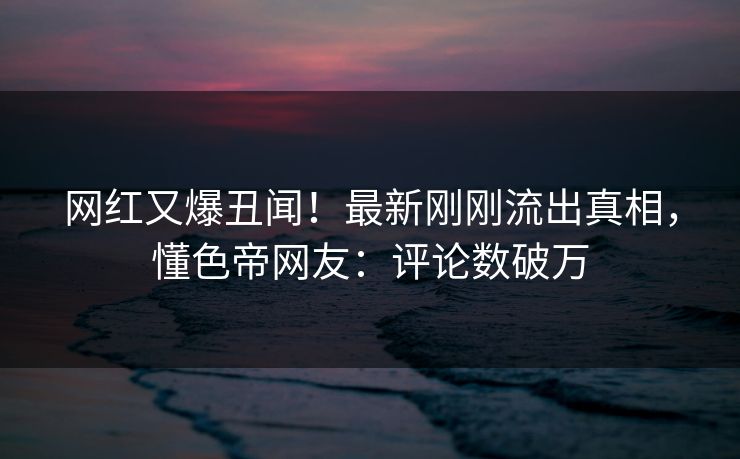 网红又爆丑闻！最新刚刚流出真相，懂色帝网友：评论数破万