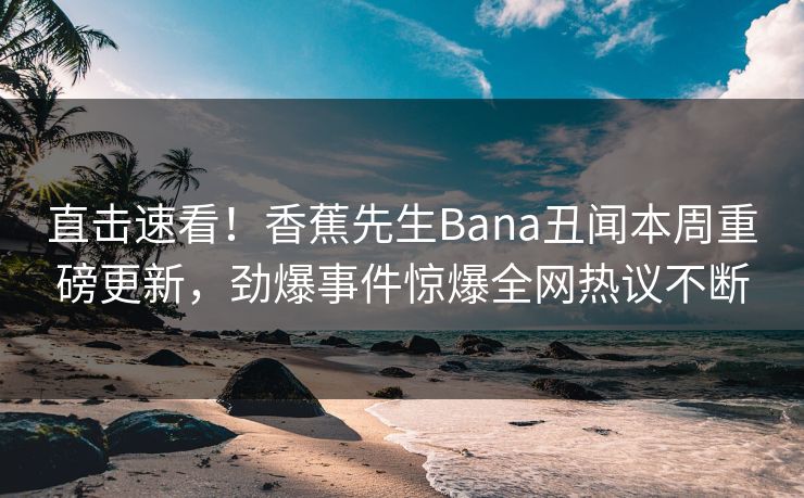 直击速看！香蕉先生Bana丑闻本周重磅更新，劲爆事件惊爆全网热议不断