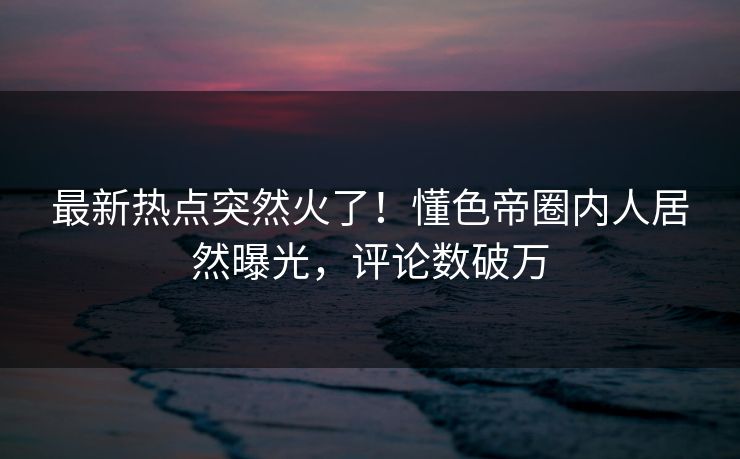 最新热点突然火了!懂色帝圈内人居然曝光,评论数破万 最新热点突然火了!懂色帝圈内人居然曝光,评论数破万