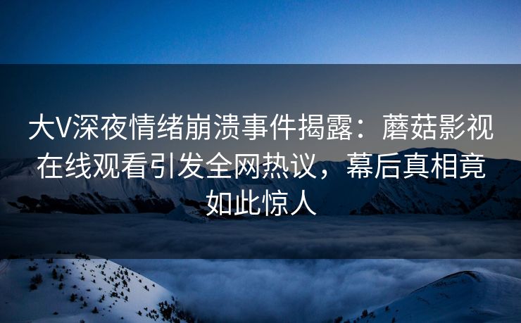 大V深夜情绪崩溃事件揭露：蘑菇影视在线观看引发全网热议，幕后真相竟如此惊人