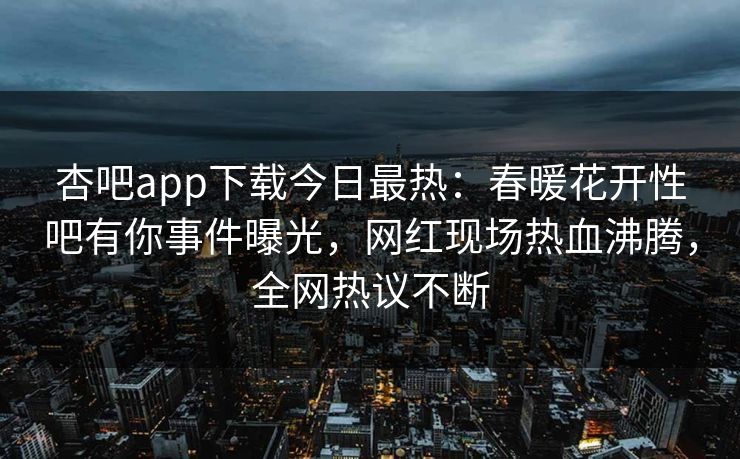 杏吧app下载今日最热：春暖花开性吧有你事件曝光，网红现场热血沸腾，全网热议不断