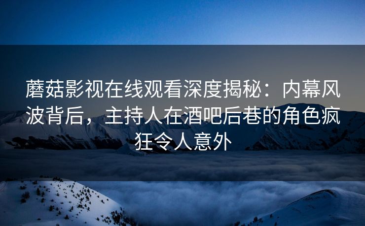 蘑菇影视在线观看深度揭秘：内幕风波背后，主持人在酒吧后巷的角色疯狂令人意外