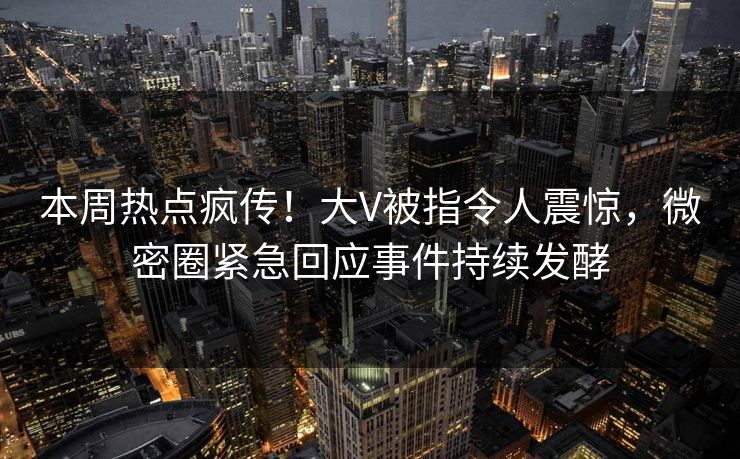 本周热点疯传！大V被指令人震惊，微密圈紧急回应事件持续发酵