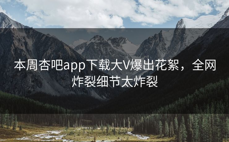 本周杏吧app下载大V爆出花絮，全网炸裂细节太炸裂