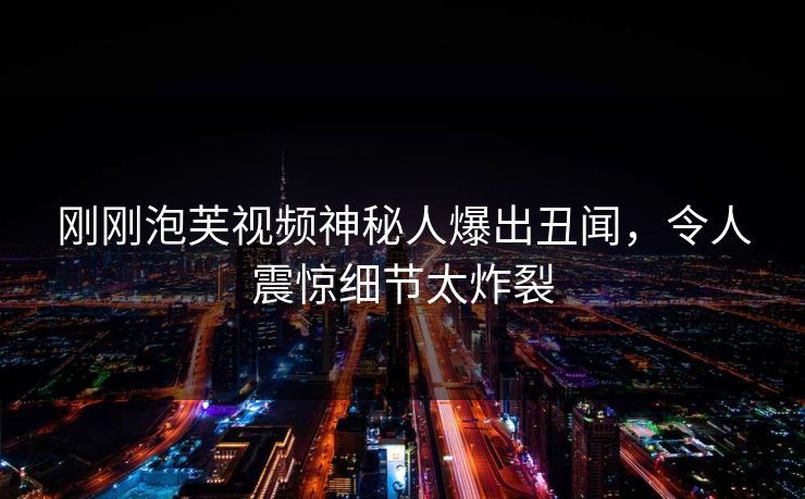 刚刚泡芙视频神秘人爆出丑闻，令人震惊细节太炸裂