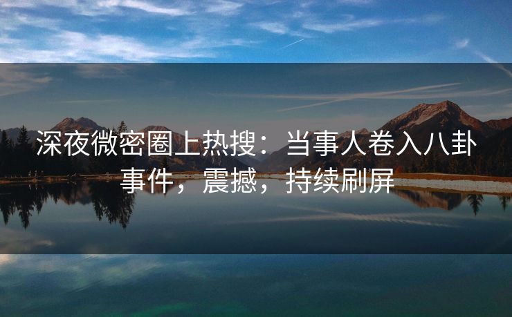 深夜微密圈上热搜：当事人卷入八卦事件，震撼，持续刷屏