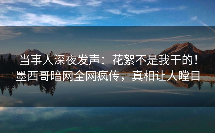 当事人深夜发声:花絮不是我干的!墨西哥暗网全网疯传,真相让人瞠目 当事人深夜发声:花絮不是我干的!墨西哥暗网全网疯传,真相让人瞠目