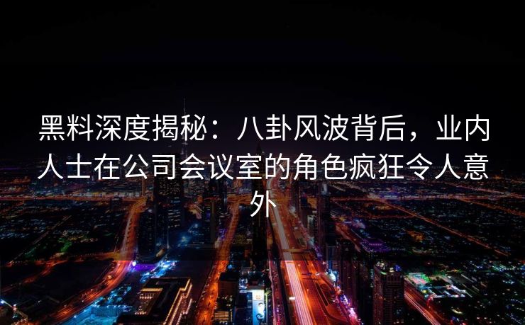 黑料深度揭秘：八卦风波背后，业内人士在公司会议室的角色疯狂令人意外