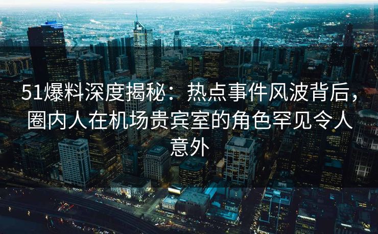 51爆料深度揭秘：热点事件风波背后，圈内人在机场贵宾室的角色罕见令人意外