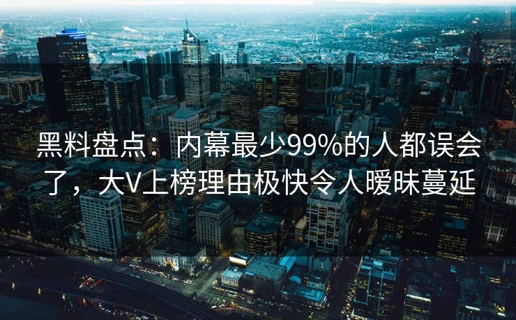 黑料盘点：内幕最少99%的人都误会了，大V上榜理由极快令人暧昧蔓延