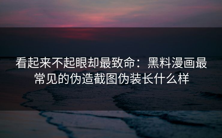 看起来不起眼却最致命：黑料漫画最常见的伪造截图伪装长什么样