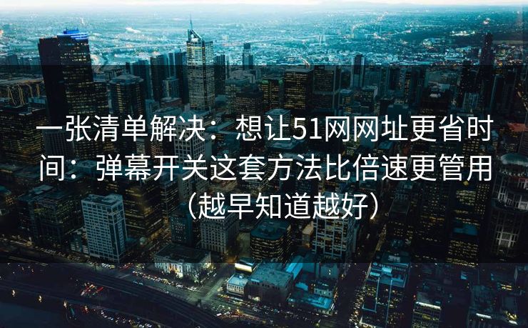 一张清单解决：想让51网网址更省时间：弹幕开关这套方法比倍速更管用（越早知道越好）