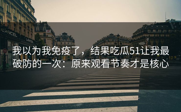 我以为我免疫了,结果吃瓜51让我最破防的一次:原来观看节奏才是核心 我以为我免疫了,结果吃瓜51让我最破防的一次:原来观看节奏才是核心