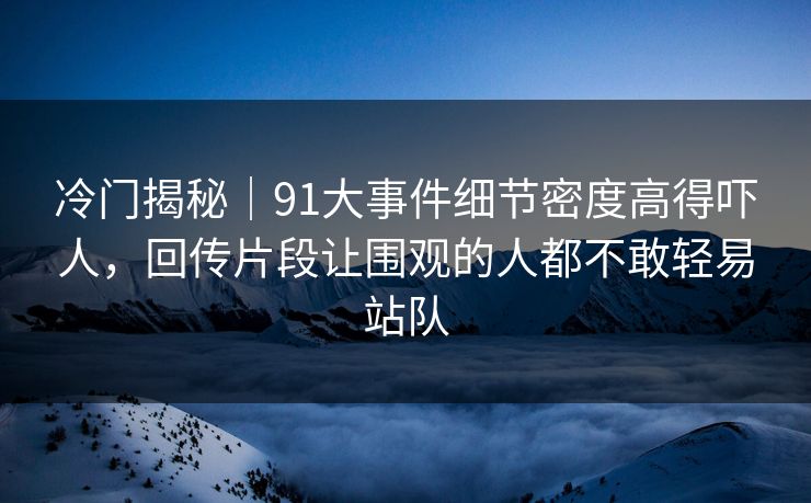 冷门揭秘｜91大事件细节密度高得吓人，回传片段让围观的人都不敢轻易站队