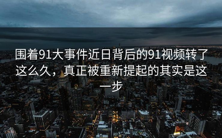围着91大事件近日背后的91视频转了这么久，真正被重新提起的其实是这一步